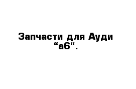 Запчасти для Ауди “а6“.